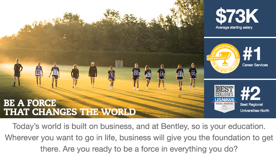 BE A FORCE THAT CHANGES THE WORLD. $73K Average starting salary. # 1 Career Services -The Princeton Review. # 2 Best Regional Universities-North - US News. Today's world is built on business, and at Bentley, so is your education. Wherever you want to go in life, business will give you the foundation to get there. Are you ready to be a force in everything you do?